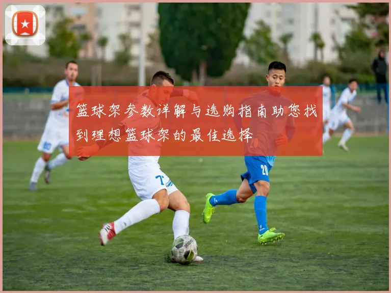 篮球架参数详解与选购指南助您找到理想篮球架的最佳选择