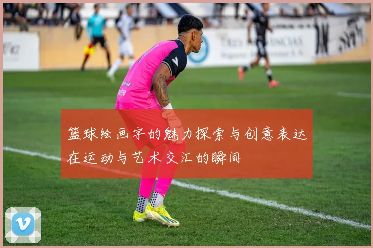 篮球绘画字的魅力探索与创意表达在运动与艺术交汇的瞬间