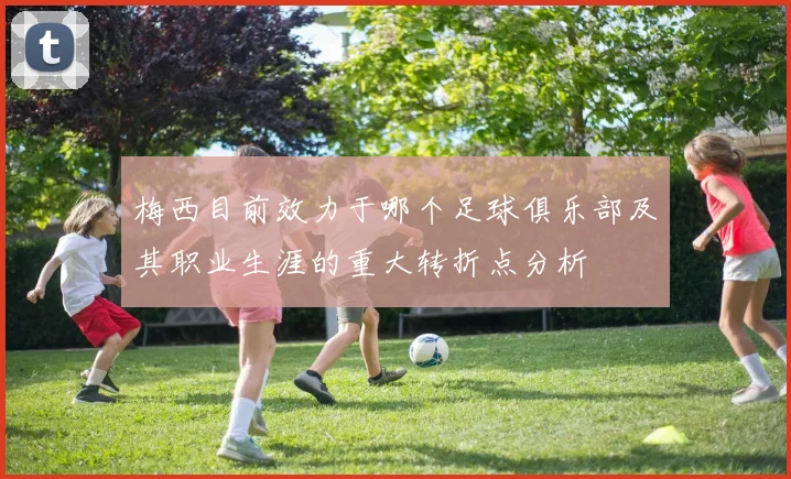 梅西目前效力于哪个足球俱乐部及其职业生涯的重大转折点分析