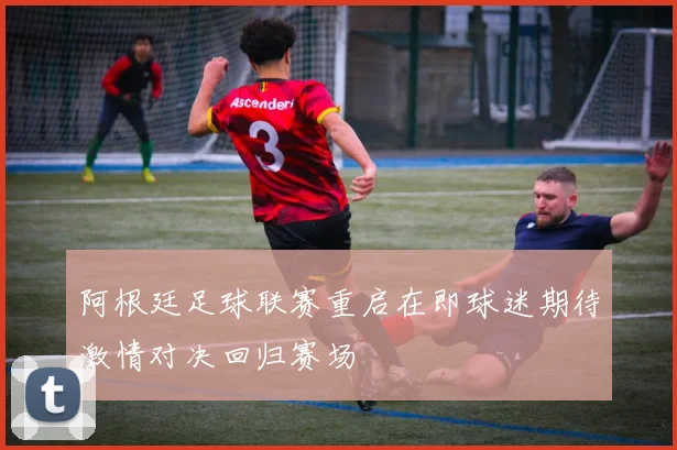 阿根廷足球联赛重启在即球迷期待激情对决回归赛场