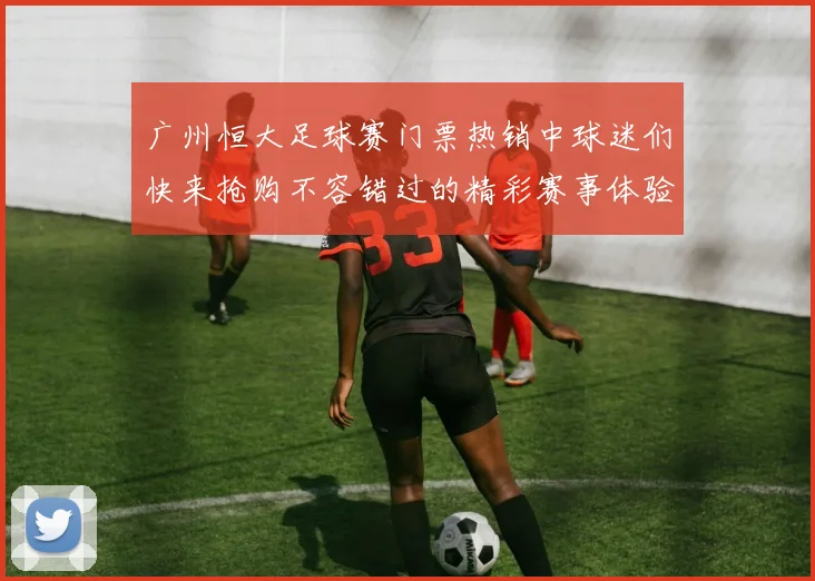 广州恒大足球赛门票热销中球迷们快来抢购不容错过的精彩赛事体验