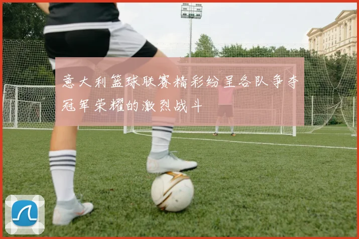 意大利篮球联赛精彩纷呈各队争夺冠军荣耀的激烈战斗