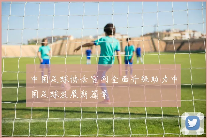 中国足球协会官网全面升级助力中国足球发展新篇章