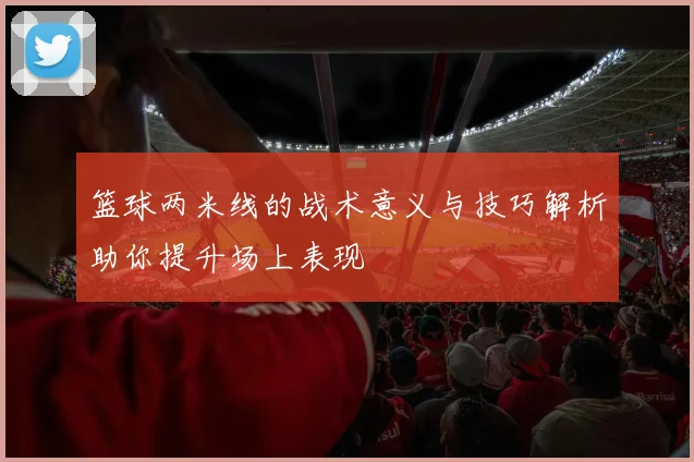篮球两米线的战术意义与技巧解析助你提升场上表现