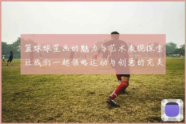 篮球球星画的魅力与艺术表现探索让我们一起领略运动与创意的完美结合