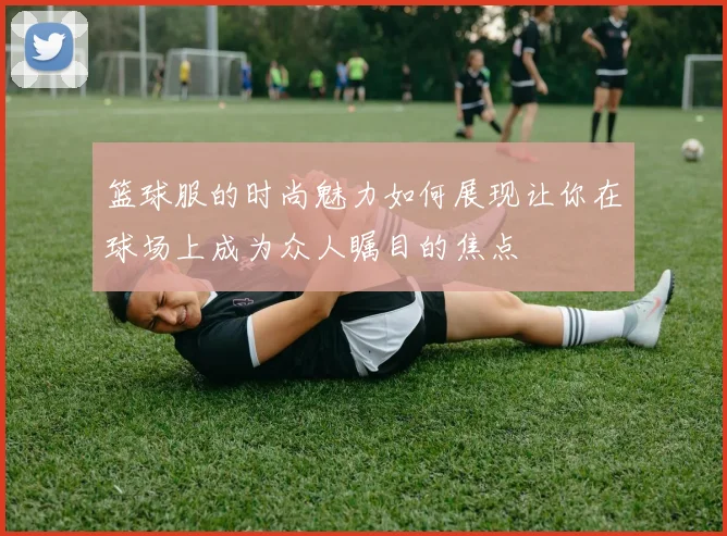 篮球服的时尚魅力如何展现让你在球场上成为众人瞩目的焦点