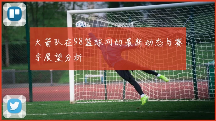 火箭队在98篮球网的最新动态与赛季展望分析