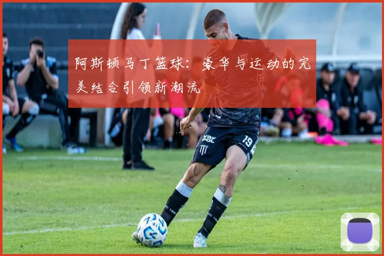 阿斯顿马丁篮球：豪华与运动的完美结合引领新潮流