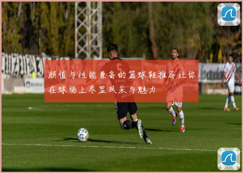 颜值与性能兼备的篮球鞋推荐让你在球场上尽显风采与魅力